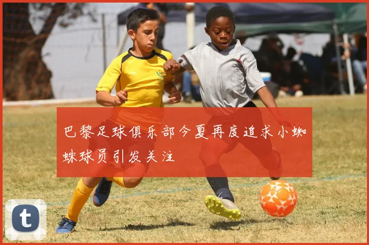 巴黎足球俱乐部今夏再度追求小蜘蛛球员引发关注