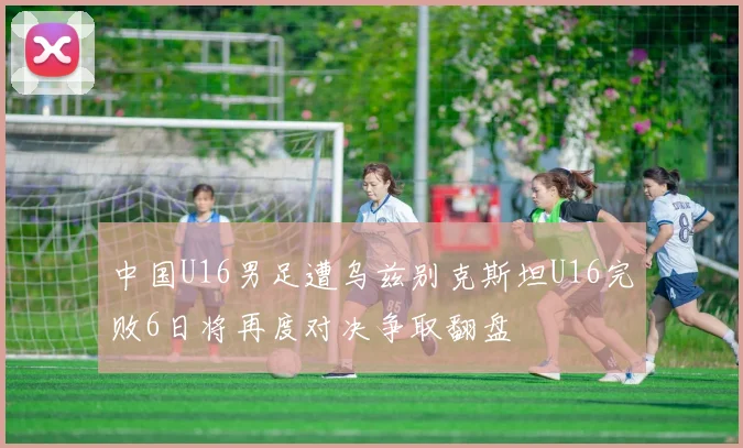 中国U16男足遭乌兹别克斯坦U16完败6日将再度对决争取翻盘