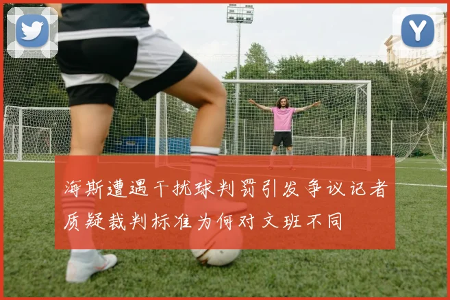 海斯遭遇干扰球判罚引发争议记者质疑裁判标准为何对文班不同