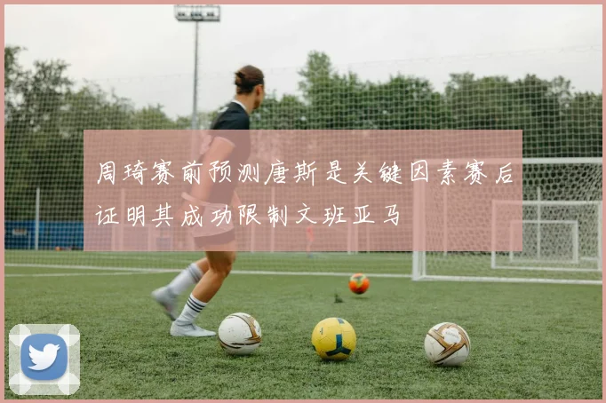 周琦赛前预测唐斯是关键因素赛后证明其成功限制文班亚马