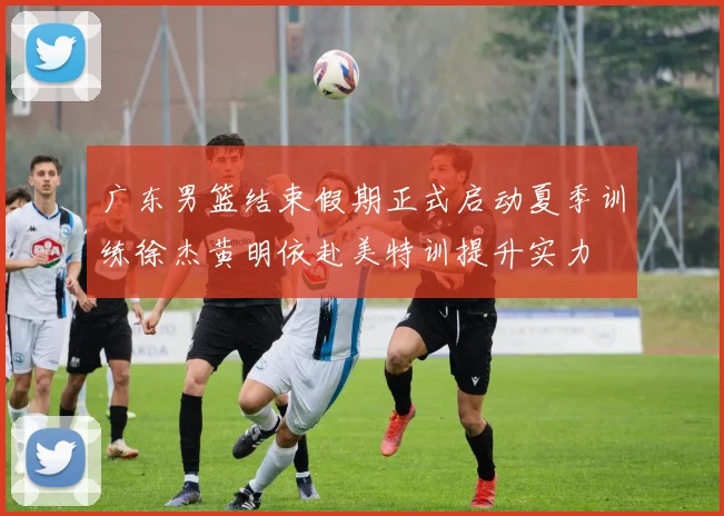 广东男篮结束假期正式启动夏季训练徐杰黄明依赴美特训提升实力