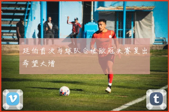 廷伯首次与球队合练欧冠决赛复出希望大增
