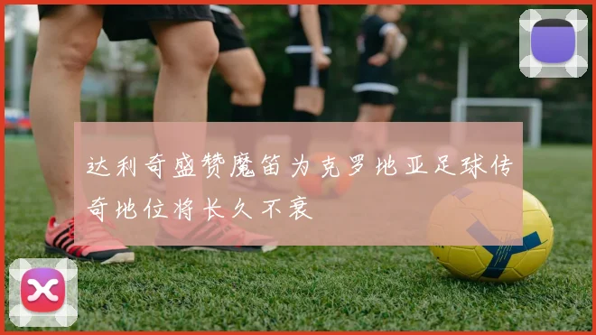 达利奇盛赞魔笛为克罗地亚足球传奇地位将长久不衰