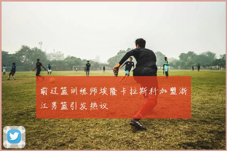 前辽篮训练师埃隆卡拉斯科加盟浙江男篮引发热议