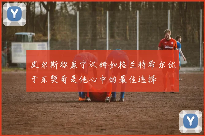 皮尔斯称康宁汉姆如格兰特希尔优于东契奇是他心中的最佳选择