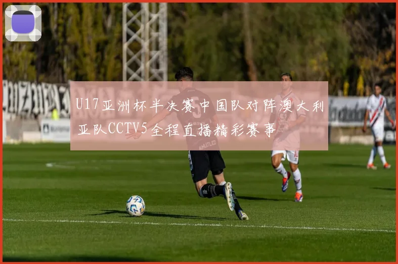 U17亚洲杯半决赛中国队对阵澳大利亚队CCTV5全程直播精彩赛事