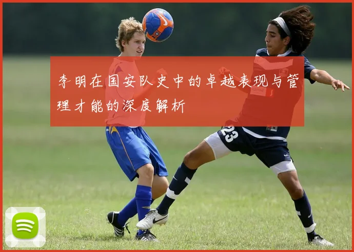 李明在国安队史中的卓越表现与管理才能的深度解析
