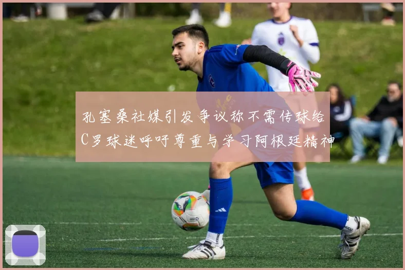 孔塞桑社媒引发争议称不需传球给C罗球迷呼吁尊重与学习阿根廷精神