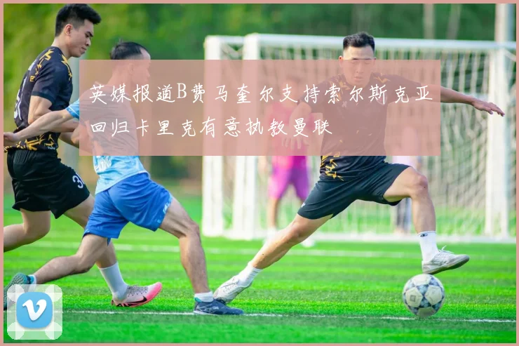 英媒报道B费马奎尔支持索尔斯克亚回归卡里克有意执教曼联
