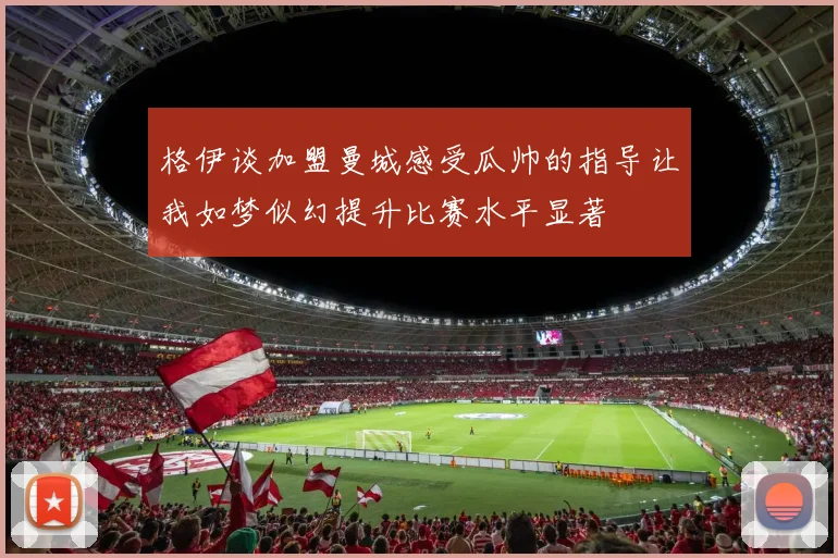 格伊谈加盟曼城感受瓜帅的指导让我如梦似幻提升比赛水平显著