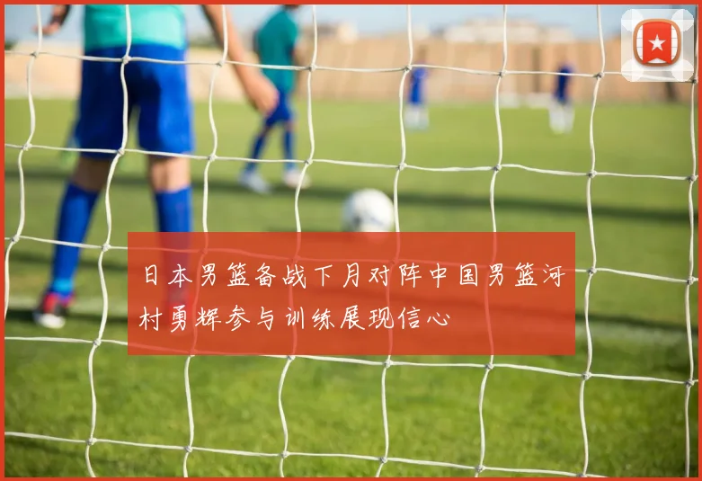 日本男篮备战下月对阵中国男篮河村勇辉参与训练展现信心